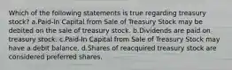 Which of the following statements is true regarding treasury stock? a.Paid-In Capital from Sale of Treasury Stock may be debited on the sale of treasury stock. b.Dividends are paid on treasury stock. c.Paid-In Capital from Sale of Treasury Stock may have a debit balance. d.Shares of reacquired treasury stock are considered preferred shares.