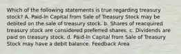 Which of the following statements is true regarding treasury stock? A. Paid-In Capital from Sale of Treasury Stock may be debited on the sale of treasury stock. b. Shares of reacquired treasury stock are considered preferred shares. c. Dividends are paid on treasury stock. d. Paid-In Capital from Sale of Treasury Stock may have a debit balance. Feedback Area