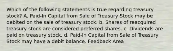 Which of the following statements is true regarding treasury stock? A. Paid-In Capital from Sale of Treasury Stock may be debited on the sale of treasury stock. b. Shares of reacquired treasury stock are considered preferred shares. c. Dividends are paid on treasury stock. d. Paid-In Capital from Sale of Treasury Stock may have a debit balance. Feedback Area