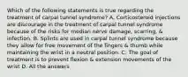 Which of the following statements is true regarding the treatment of carpal tunnel syndrome? A. Corticosteroid injections are discourage in the treatment of carpal tunnel syndrome because of the risks for median nerve damage, scarring, & infection. B. Splints are used in carpal tunnel syndrome because they allow for free movement of the fingers & thumb while maintaining the wrist in a neutral position. C. The goal of treatment is to prevent flexion & extension movements of the wrist D. All the answers