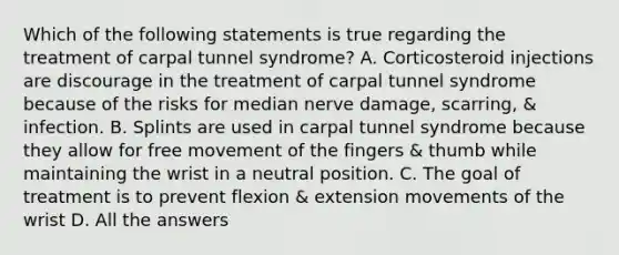 Which of the following statements is true regarding the treatment of carpal tunnel syndrome? A. Corticosteroid injections are discourage in the treatment of carpal tunnel syndrome because of the risks for median nerve damage, scarring, & infection. B. Splints are used in carpal tunnel syndrome because they allow for free movement of the fingers & thumb while maintaining the wrist in a neutral position. C. The goal of treatment is to prevent flexion & extension movements of the wrist D. All the answers