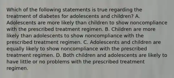 Which of the following statements is true regarding the treatment of diabetes for adolescents and children? A. Adolescents are more likely than children to show noncompliance with the prescribed treatment regimen. B. Children are more likely than adolescents to show noncompliance with the prescribed treatment regimen. C. Adolescents and children are equally likely to show noncompliance with the prescribed treatment regimen. D. Both children and adolescents are likely to have little or no problems with the prescribed treatment regimen.