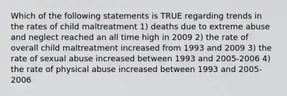 Which of the following statements is TRUE regarding trends in the rates of child maltreatment 1) deaths due to extreme abuse and neglect reached an all time high in 2009 2) the rate of overall child maltreatment increased from 1993 and 2009 3) the rate of sexual abuse increased between 1993 and 2005-2006 4) the rate of physical abuse increased between 1993 and 2005-2006