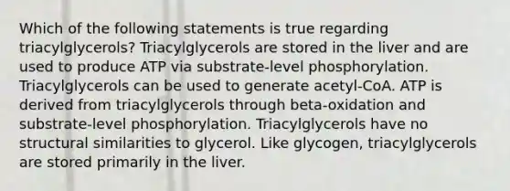 Which of the following statements is true regarding triacylglycerols? Triacylglycerols are stored in the liver and are used to produce ATP via substrate-level phosphorylation. Triacylglycerols can be used to generate acetyl-CoA. ATP is derived from triacylglycerols through beta-oxidation and substrate-level phosphorylation. Triacylglycerols have no structural similarities to glycerol. Like glycogen, triacylglycerols are stored primarily in the liver.