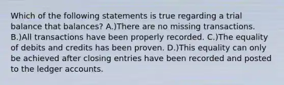 Which of the following statements is true regarding a trial balance that balances? A.)There are no missing transactions. B.)All transactions have been properly recorded. C.)The equality of debits and credits has been proven. D.)This equality can only be achieved after closing entries have been recorded and posted to the ledger accounts.