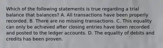 Which of the following statements is true regarding a trial balance that balances? A. All transactions have been properly recorded. B. There are no missing transactions. C. This equality can only be achieved after closing entries have been recorded and posted to the ledger accounts. D. The equality of debits and credits has been proven.