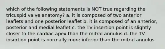 which of the following statements is NOT true regarding the tricuspid valve anatomy? a. it is composed of two anterior leaflets and one posterior leaflet b. it is composed of an anterior, posterior and medial leaflet c. the TV insertion point is slightly closer to the cardiac apex than the mitral annulus d. the TV insertion point is normally more inferior than the mitral annulus