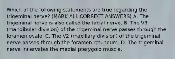 Which of the following statements are true regarding the trigeminal nerve? (MARK ALL CORRECT ANSWERS) A. The trigeminal nerve is also called the facial nerve. B. The V3 (mandibular division) of the trigeminal nerve passes through the foramen ovale. C. The V2 (maxillary division) of the trigeminal nerve passes through the foramen rotundum. D. The trigeminal nerve Innervates the medial pterygoid muscle.