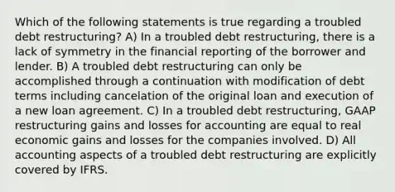 Which of the following statements is true regarding a troubled debt restructuring? A) In a troubled debt restructuring, there is a lack of symmetry in the financial reporting of the borrower and lender. B) A troubled debt restructuring can only be accomplished through a continuation with modification of debt terms including cancelation of the original loan and execution of a new loan agreement. C) In a troubled debt restructuring, GAAP restructuring gains and losses for accounting are equal to real economic gains and losses for the companies involved. D) All accounting aspects of a troubled debt restructuring are explicitly covered by IFRS.