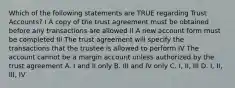 Which of the following statements are TRUE regarding Trust Accounts? I A copy of the trust agreement must be obtained before any transactions are allowed II A new account form must be completed III The trust agreement will specify the transactions that the trustee is allowed to perform IV The account cannot be a margin account unless authorized by the trust agreement A. I and II only B. III and IV only C. I, II, III D. I, II, III, IV