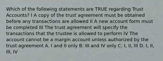 Which of the following statements are TRUE regarding Trust Accounts? I A copy of the trust agreement must be obtained before any transactions are allowed II A new account form must be completed III The trust agreement will specify the transactions that the trustee is allowed to perform IV The account cannot be a margin account unless authorized by the trust agreement A. I and II only B. III and IV only C. I, II, III D. I, II, III, IV