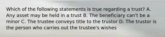 Which of the following statements is true regarding a trust? A. Any asset may be held in a trust B. The beneficiary can't be a minor C. The trustee conveys title to the trustor D. The trustor is the person who carries out the trustee's wishes