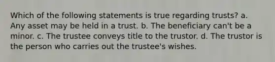 Which of the following statements is true regarding trusts? a. Any asset may be held in a trust. b. The beneficiary can't be a minor. c. The trustee conveys title to the trustor. d. The trustor is the person who carries out the trustee's wishes.