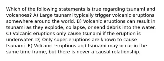 Which of the following statements is true regarding tsunami and volcanoes? A) Large tsunami typically trigger volcanic eruptions somewhere around the world. B) Volcanic eruptions can result in tsunami as they explode, collapse, or send debris into the water. C) Volcanic eruptions only cause tsunami if the eruption is underwater. D) Only super-eruptions are known to cause tsunami. E) Volcanic eruptions and tsunami may occur in the same time frame, but there is never a causal relationship.