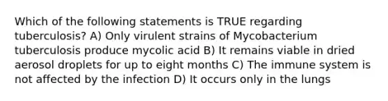 Which of the following statements is TRUE regarding tuberculosis? A) Only virulent strains of Mycobacterium tuberculosis produce mycolic acid B) It remains viable in dried aerosol droplets for up to eight months C) The immune system is not affected by the infection D) It occurs only in the lungs