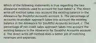 Which of the following statements is true regarding the two allowance methods used to account for bad debts? a. The direct write-off method takes into account the existing balance in the Allowance for Doubtful Accounts account. b. The percentage of accounts receivable approach takes into account the existing balance in the Allowance for Doubtful Accounts account. c. The percentage of net credit sales approach takes into account the existing balance in the Allowance for Doubtful Accounts account. d. The direct write-off method does a better job of matching revenues and expenses.