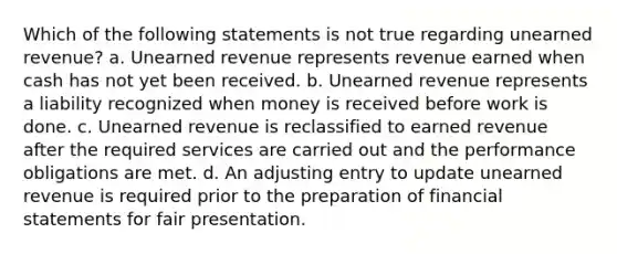 Which of the following statements is not true regarding unearned revenue? a. Unearned revenue represents revenue earned when cash has not yet been received. b. Unearned revenue represents a liability recognized when money is received before work is done. c. Unearned revenue is reclassified to earned revenue after the required services are carried out and the performance obligations are met. d. An adjusting entry to update unearned revenue is required prior to the preparation of <a href='https://www.questionai.com/knowledge/kFBJaQCz4b-financial-statements' class='anchor-knowledge'>financial statements</a> for fair presentation.