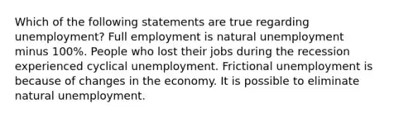 Which of the following statements are true regarding unemployment? Full employment is natural unemployment minus 100%. People who lost their jobs during the recession experienced cyclical unemployment. Frictional unemployment is because of changes in the economy. It is possible to eliminate natural unemployment.