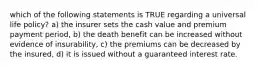 which of the following statements is TRUE regarding a universal life policy? a) the insurer sets the cash value and premium payment period, b) the death benefit can be increased without evidence of insurability, c) the premiums can be decreased by the insured, d) it is issued without a guaranteed interest rate.