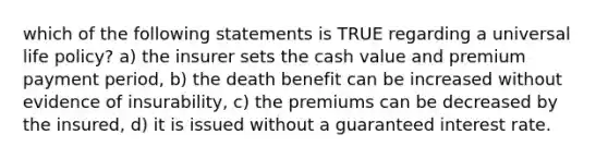 which of the following statements is TRUE regarding a universal life policy? a) the insurer sets the cash value and premium payment period, b) the death benefit can be increased without evidence of insurability, c) the premiums can be decreased by the insured, d) it is issued without a guaranteed interest rate.