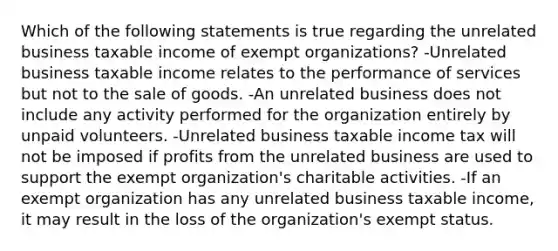 Which of the following statements is true regarding the unrelated business taxable income of exempt organizations? -Unrelated business taxable income relates to the performance of services but not to the sale of goods. -An unrelated business does not include any activity performed for the organization entirely by unpaid volunteers. -Unrelated business taxable income tax will not be imposed if profits from the unrelated business are used to support the exempt organization's charitable activities. -If an exempt organization has any unrelated business taxable income, it may result in the loss of the organization's exempt status.