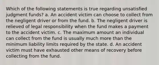 Which of the following statements is true regarding unsatisfied judgment funds? a. An accident victim can choose to collect from the negligent driver or from the fund. b. The negligent driver is relieved of legal responsibility when the fund makes a payment to the accident victim. c. The maximum amount an individual can collect from the fund is usually much <a href='https://www.questionai.com/knowledge/keWHlEPx42-more-than' class='anchor-knowledge'>more than</a> the minimum liability limits required by the state. d. An accident victim must have exhausted other means of recovery before collecting from the fund.