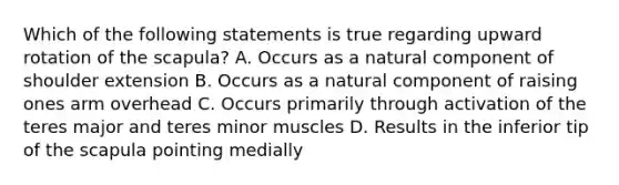 Which of the following statements is true regarding upward rotation of the scapula? A. Occurs as a natural component of shoulder extension B. Occurs as a natural component of raising ones arm overhead C. Occurs primarily through activation of the teres major and teres minor muscles D. Results in the inferior tip of the scapula pointing medially