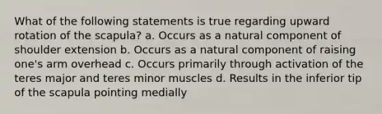 What of the following statements is true regarding upward rotation of the scapula? a. Occurs as a natural component of shoulder extension b. Occurs as a natural component of raising one's arm overhead c. Occurs primarily through activation of the teres major and teres minor muscles d. Results in the inferior tip of the scapula pointing medially