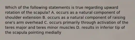 Which of the following statements is true regarding upward rotation of the scapula? A. occurs as a natural component of shoulder extension B. occurs as a natural component of raising one's arm overhead C. occurs primarily through activation of the teres major and teres minor muscles D. results in inferior tip of the scapula pointing medially