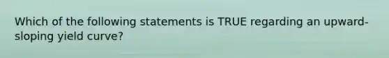 Which of the following statements is TRUE regarding an upward-sloping yield curve?