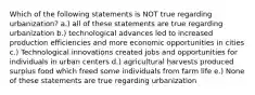 Which of the following statements is NOT true regarding urbanization? a.) all of these statements are true regarding urbanization b.) technological advances led to increased production efficiencies and more economic opportunities in cities c.) Technological innovations created jobs and opportunities for individuals in urban centers d.) agricultural harvests produced surplus food which freed some individuals from farm life e.) None of these statements are true regarding urbanization