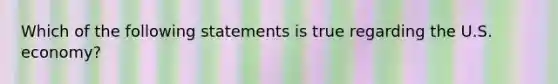 Which of the following statements is true regarding the U.S. economy?