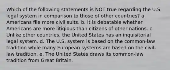 Which of the following statements is NOT true regarding the U.S. legal system in comparison to those of other countries? a. Americans file more civil suits. b. It is debatable whether Americans are more litigious than citizens of other nations. c. Unlike other countries, the United States has an inquisitorial legal system. d. The U.S. system is based on the common-law tradition while many European systems are based on the civil-law tradition. e. The United States draws its common-law tradition from Great Britain.