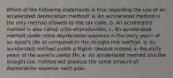 Which of the following statements is true regarding the use of an accelerated depreciation method? a. An accelerated method is the only method allowed by the tax code. b. An accelerated method is also called units-of-production. c. An accelerated method yields more depreciation expense in the early years of an asset's life as compared to the straight-line method. d. An accelerated method yields a higher taxable income in the early years of the asset's useful life. e. An accelerated method and the straight-line method will produce the same amount of depreciation expense each year.