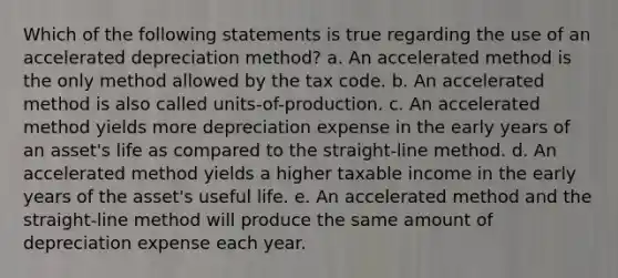 Which of the following statements is true regarding the use of an accelerated depreciation method? a. An accelerated method is the only method allowed by the tax code. b. An accelerated method is also called units-of-production. c. An accelerated method yields more depreciation expense in the early years of an asset's life as compared to the straight-line method. d. An accelerated method yields a higher taxable income in the early years of the asset's useful life. e. An accelerated method and the straight-line method will produce the same amount of depreciation expense each year.