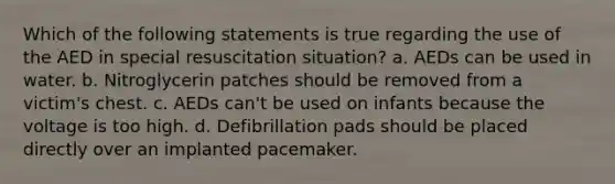 Which of the following statements is true regarding the use of the AED in special resuscitation situation? a. AEDs can be used in water. b. Nitroglycerin patches should be removed from a victim's chest. c. AEDs can't be used on infants because the voltage is too high. d. Defibrillation pads should be placed directly over an implanted pacemaker.