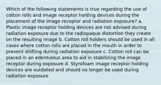 Which of the following statements is true regarding the use of cotton rolls and image receptor holding devices during the placement of the image receptor and radiation exposure? a. Plastic image receptor holding devices are not advised during radiation exposure due to the radiopaque distortion they create on the resulting image b. Cotton roll holders should be used in all cases where cotton rolls are placed in the mouth in order to prevent shifting during radiation exposure c. Cotton roll can be placed in an edentulous area to aid in stabilizing the image receptor during exposure d. Styrofoam image receptor holding devices are outdated and should no longer be used during radiation exposure