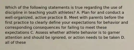 Which of the following statements is true regarding the use of discipline in teaching youth athletes? A. Plan for and conduct a well-organized, active practice B. Meet with parents before the first practice to clearly define your expectations for behavior and corresponding consequences for failing to meet these expectations C. Assess whether athlete behavior is to garner attention and should be ignored, or action needs to be taken D. all of these