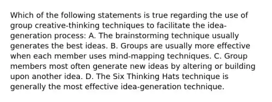 Which of the following statements is true regarding the use of group creative-thinking techniques to facilitate the idea-generation process: A. <a href='https://www.questionai.com/knowledge/kLMtJeqKp6-the-brain' class='anchor-knowledge'>the brain</a>storming technique usually generates the best ideas. B. Groups are usually more effective when each member uses mind-mapping techniques. C. Group members most often generate new ideas by altering or building upon another idea. D. The Six Thinking Hats technique is generally the most effective idea-generation technique.