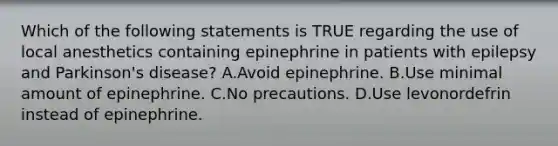 Which of the following statements is TRUE regarding the use of local anesthetics containing epinephrine in patients with epilepsy and Parkinson's disease? A.Avoid epinephrine. B.Use minimal amount of epinephrine. C.No precautions. D.Use levonordefrin instead of epinephrine.