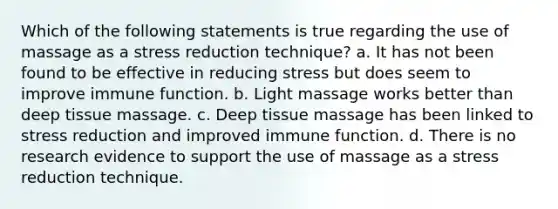 Which of the following statements is true regarding the use of massage as a stress reduction technique? a. It has not been found to be effective in reducing stress but does seem to improve immune function. b. Light massage works better than deep tissue massage. c. Deep tissue massage has been linked to stress reduction and improved immune function. d. There is no research evidence to support the use of massage as a stress reduction technique.