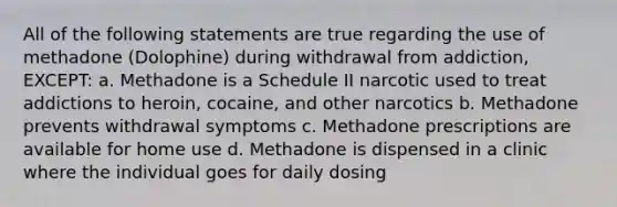 All of the following statements are true regarding the use of methadone (Dolophine) during withdrawal from addiction, EXCEPT: a. Methadone is a Schedule II narcotic used to treat addictions to heroin, cocaine, and other narcotics b. Methadone prevents withdrawal symptoms c. Methadone prescriptions are available for home use d. Methadone is dispensed in a clinic where the individual goes for daily dosing