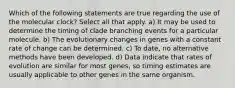 Which of the following statements are true regarding the use of the molecular clock? Select all that apply. a) It may be used to determine the timing of clade branching events for a particular molecule. b) The evolutionary changes in genes with a constant rate of change can be determined. c) To date, no alternative methods have been developed. d) Data indicate that rates of evolution are similar for most genes, so timing estimates are usually applicable to other genes in the same organism.