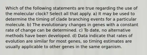 Which of the following statements are true regarding the use of the molecular clock? Select all that apply. a) It may be used to determine the timing of clade branching events for a particular molecule. b) The evolutionary changes in genes with a constant rate of change can be determined. c) To date, no alternative methods have been developed. d) Data indicate that rates of evolution are similar for most genes, so timing estimates are usually applicable to other genes in the same organism.