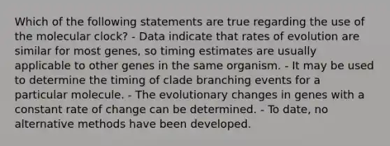 Which of the following statements are true regarding the use of the molecular clock? - Data indicate that rates of evolution are similar for most genes, so timing estimates are usually applicable to other genes in the same organism. - It may be used to determine the timing of clade branching events for a particular molecule. - The evolutionary changes in genes with a constant rate of change can be determined. - To date, no alternative methods have been developed.