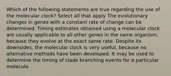 Which of the following statements are true regarding the use of the molecular clock? Select all that apply The evolutionary changes in genes with a constant rate of change can be determined. Timing estimates obtained using a molecular clock are usually applicable to all other genes in the same organism, because they evolve at the exact same rate. Despite its downsides, the molecular clock is very useful, because no alternative methods have been developed. It may be used to determine the timing of clade branching events for a particular molecule.