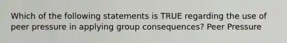 Which of the following statements is TRUE regarding the use of peer pressure in applying group consequences? Peer Pressure