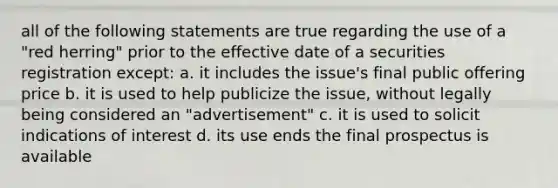 all of the following statements are true regarding the use of a "red herring" prior to the effective date of a securities registration except: a. it includes the issue's final public offering price b. it is used to help publicize the issue, without legally being considered an "advertisement" c. it is used to solicit indications of interest d. its use ends the final prospectus is available