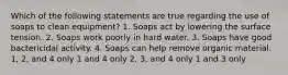 Which of the following statements are true regarding the use of soaps to clean equipment? 1. Soaps act by lowering the surface tension. 2. Soaps work poorly in hard water. 3. Soaps have good bactericidal activity. 4. Soaps can help remove organic material. 1, 2, and 4 only 1 and 4 only 2, 3, and 4 only 1 and 3 only