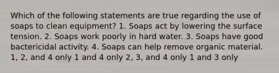 Which of the following statements are true regarding the use of soaps to clean equipment? 1. Soaps act by lowering the surface tension. 2. Soaps work poorly in hard water. 3. Soaps have good bactericidal activity. 4. Soaps can help remove organic material. 1, 2, and 4 only 1 and 4 only 2, 3, and 4 only 1 and 3 only